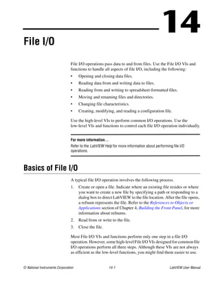 © National Instruments Corporation 14-1 LabVIEW User Manual
14File I/O
File I/O operations pass data to and from files. Use the File I/O VIs and
functions to handle all aspects of file I/O, including the following:
• Opening and closing data files.
• Reading data from and writing data to files.
• Reading from and writing to spreadsheet-formatted files.
• Moving and renaming files and directories.
• Changing file characteristics.
• Creating, modifying, and reading a configuration file.
Use the high-level VIs to perform common I/O operations. Use the
low-level VIs and functions to control each file I/O operation individually.
For more information…
Refer to the LabVIEW Help for more information about performing file I/O
operations.
Basics of File I/O
A typical file I/O operation involves the following process.
1. Create or open a file. Indicate where an existing file resides or where
you want to create a new file by specifying a path or responding to a
dialog box to direct LabVIEW to the file location. After the file opens,
a refnum represents the file. Refer to the References to Objects or
Applications section of Chapter 4, Building the Front Panel, for more
information about refnums.
2. Read from or write to the file.
3. Close the file.
Most File I/O VIs and functions perform only one step in a file I/O
operation. However, some high-level File I/O VIs designed for common file
I/O operations perform all three steps. Although these VIs are not always
as efficient as the low-level functions, you might find them easier to use.
 