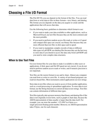 Chapter 14 File I/O
LabVIEW User Manual 14-2 ni.com
Choosing a File I/O Format
The File I/O VIs you use depend on the format of the files. You can read
data from or write data to files in three formats—text, binary, and datalog.
The format you use depends on the data you acquire or create and the
applications that will access that data.
Use the following basic guidelines to determine which format to use:
• If you want to make your data available to other applications, such as
Microsoft Excel, use text files because they are the most common and
the most portable.
• If you need to perform random access file reads or writes or if speed
and compact disk space are crucial, use binary files because they are
more efficient than text files in disk space and in speed.
• If you want to manipulate complex records of data or different
data types in LabVIEW, use datalog files because they are the best way
to store data if you intend to access the data only from LabVIEW and
you need to store complex data structures.
When to Use Text Files
Use text format files for your data to make it available to other users or
applications, if disk space and file I/O speed are not crucial, if you do not
need to perform random access reads or writes, and if numeric precision is
not important.
Text files are the easiest format to use and to share. Almost any computer
can read from or write to a text file. A variety of text-based programs can
read text-based files. Most instrument control applications use text strings.
Store data in text files when you want to access it from another application,
such as a word processing or spreadsheet application. To store data in text
format, use the String functions to convert all data to text strings. Text files
can contain information of different data types.
Text files typically take up more memory than binary and datalog files if the
data is not originally in text form, such as graph or chart data, because the
ASCII representation of data usually is larger than the data itself. For
example, you can store the number –123.4567 in 4 bytes as a
single-precision floating-point number. However, its ASCII representation
takes 9 bytes, one for each character.
 