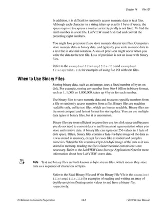 Chapter 14 File I/O
© National Instruments Corporation 14-3 LabVIEW User Manual
In addition, it is difficult to randomly access numeric data in text files.
Although each character in a string takes up exactly 1 byte of space, the
space required to express a number as text typically is not fixed. To find the
ninth number in a text file, LabVIEW must first read and convert the
preceding eight numbers.
You might lose precision if you store numeric data in text files. Computers
store numeric data as binary data, and typically you write numeric data to
a text file in decimal notation. A loss of precision might occur when you
write the data to the text file. Loss of precision is not an issue with binary
files.
Refer to the examplesfilesmplfile.llb and examples
filesprdsht.llb for examples of using file I/O with text files.
When to Use Binary Files
Storing binary data, such as an integer, uses a fixed number of bytes on
disk. For example, storing any number from 0 to 4 billion in binary format,
such as 1, 1,000, or 1,000,000, takes up 4 bytes for each number.
Use binary files to save numeric data and to access specific numbers from
a file or randomly access numbers from a file. Binary files are machine
readable only, unlike text files, which are human readable. Binary files are
the most compact and fastest format for storing data. You can use multiple
data types in binary files, but it is uncommon.
Binary files are more efficient because they use less disk space and because
you do not need to convert data to and from a text representation when you
store and retrieve data. A binary file can represent 256 values in 1 byte of
disk space. Often, binary files contain a byte-for-byte image of the data as
it was stored in memory, except for cases like extended and complex
numerics. When the file contains a byte-for-byte image of the data as it was
stored in memory, reading the file is faster because conversion is not
necessary. Refer to the LabVIEW Data Storage Application Note for more
information about how LabVIEW stores data.
Note Text and binary files are both known as byte stream files, which means they store
data as a sequence of characters or bytes.
Refer to the Read Binary File and Write Binary File VIs in the examples
filesmplfile.llb for examples of reading and writing an array of
double-precision floating-point values to and from a binary file,
respectively.
 