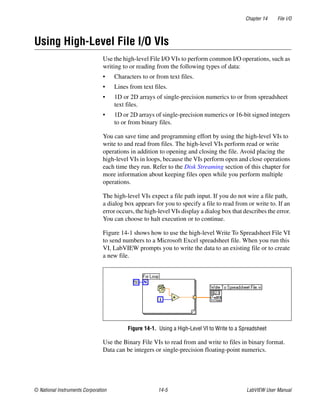 Chapter 14 File I/O
© National Instruments Corporation 14-5 LabVIEW User Manual
Using High-Level File I/O VIs
Use the high-level File I/O VIs to perform common I/O operations, such as
writing to or reading from the following types of data:
• Characters to or from text files.
• Lines from text files.
• 1D or 2D arrays of single-precision numerics to or from spreadsheet
text files.
• 1D or 2D arrays of single-precision numerics or 16-bit signed integers
to or from binary files.
You can save time and programming effort by using the high-level VIs to
write to and read from files. The high-level VIs perform read or write
operations in addition to opening and closing the file. Avoid placing the
high-level VIs in loops, because the VIs perform open and close operations
each time they run. Refer to the Disk Streaming section of this chapter for
more information about keeping files open while you perform multiple
operations.
The high-level VIs expect a file path input. If you do not wire a file path,
a dialog box appears for you to specify a file to read from or write to. If an
error occurs, the high-level VIs display a dialog box that describes the error.
You can choose to halt execution or to continue.
Figure 14-1 shows how to use the high-level Write To Spreadsheet File VI
to send numbers to a Microsoft Excel spreadsheet file. When you run this
VI, LabVIEW prompts you to write the data to an existing file or to create
a new file.
Figure 14-1. Using a High-Level VI to Write to a Spreadsheet
Use the Binary File VIs to read from and write to files in binary format.
Data can be integers or single-precision floating-point numerics.
 