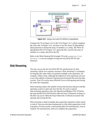 Chapter 14 File I/O
© National Instruments Corporation 14-7 LabVIEW User Manual
Figure 14-2. Using a Low-Level VI to Write to a Spreadsheet
Compare the VI in Figure 14-2 to the VI in Figure 14-1, which completes
the same task. In Figure 14-2, you have to use the Array To Spreadsheet
String function to format the array of numbers as a string. The Write To
Spreadsheet File VI in Figure 14-1 opens the file, converts the array of
numbers to a string, and closes the file.
Refer to the Write Datalog File Example VI in the examplesfile
datalog.llb for an example of using low-level File I/O VIs and
functions.
Disk Streaming
You also can use the low-level File I/O VIs and functions for disk
streaming, which saves memory resources. Disk streaming is a technique
for keeping files open while you perform multiple write operations, for
example, within a loop. Although the high-level write operations are easy
to use, they add the overhead of opening and closing the file each time they
execute. Your VIs can be more efficient if you avoid opening and closing
the same files frequently.
Disk streaming reduces the number of times the function interacts with the
operating system to open and close the file. To create a typical
disk-streaming operation, place the Open/Create/Replace File VI before
the loop and the Close File function after the loop. Continuous writing to a
file then can occur within the loop without the overhead associated with
opening and closing the file.
Disk streaming is ideal in lengthy data acquisition operations where speed
is critical. You can write data continuously to a file while acquisition is still
in progress. For best results, avoid running other VIs and functions, such as
Analyze VIs and functions, until you complete the acquisition.
 