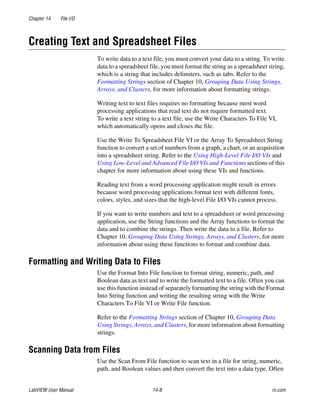 Chapter 14 File I/O
LabVIEW User Manual 14-8 ni.com
Creating Text and Spreadsheet Files
To write data to a text file, you must convert your data to a string. To write
data to a spreadsheet file, you must format the string as a spreadsheet string,
which is a string that includes delimiters, such as tabs. Refer to the
Formatting Strings section of Chapter 10, Grouping Data Using Strings,
Arrays, and Clusters, for more information about formatting strings.
Writing text to text files requires no formatting because most word
processing applications that read text do not require formatted text.
To write a text string to a text file, use the Write Characters To File VI,
which automatically opens and closes the file.
Use the Write To Spreadsheet File VI or the Array To Spreadsheet String
function to convert a set of numbers from a graph, a chart, or an acquisition
into a spreadsheet string. Refer to the Using High-Level File I/O VIs and
Using Low-Level and Advanced File I/O VIs and Functions sections of this
chapter for more information about using these VIs and functions.
Reading text from a word processing application might result in errors
because word processing applications format text with different fonts,
colors, styles, and sizes that the high-level File I/O VIs cannot process.
If you want to write numbers and text to a spreadsheet or word processing
application, use the String functions and the Array functions to format the
data and to combine the strings. Then write the data to a file. Refer to
Chapter 10, Grouping Data Using Strings, Arrays, and Clusters, for more
information about using these functions to format and combine data.
Formatting and Writing Data to Files
Use the Format Into File function to format string, numeric, path, and
Boolean data as text and to write the formatted text to a file. Often you can
use this function instead of separately formatting the string with the Format
Into String function and writing the resulting string with the Write
Characters To File VI or Write File function.
Refer to the Formatting Strings section of Chapter 10, Grouping Data
Using Strings, Arrays, and Clusters, for more information about formatting
strings.
Scanning Data from Files
Use the Scan From File function to scan text in a file for string, numeric,
path, and Boolean values and then convert the text into a data type. Often
 