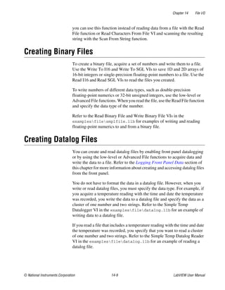 Chapter 14 File I/O
© National Instruments Corporation 14-9 LabVIEW User Manual
you can use this function instead of reading data from a file with the Read
File function or Read Characters From File VI and scanning the resulting
string with the Scan From String function.
Creating Binary Files
To create a binary file, acquire a set of numbers and write them to a file.
Use the Write To I16 and Write To SGL VIs to save 1D and 2D arrays of
16-bit integers or single-precision floating-point numbers to a file. Use the
Read I16 and Read SGL VIs to read the files you created.
To write numbers of different data types, such as double-precision
floating-point numerics or 32-bit unsigned integers, use the low-level or
Advanced File functions. When you read the file, use the Read File function
and specify the data type of the number.
Refer to the Read Binary File and Write Binary File VIs in the
examplesfilesmplfile.llb for examples of writing and reading
floating-point numerics to and from a binary file.
Creating Datalog Files
You can create and read datalog files by enabling front panel datalogging
or by using the low-level or Advanced File functions to acquire data and
write the data to a file. Refer to the Logging Front Panel Data section of
this chapter for more information about creating and accessing datalog files
from the front panel.
You do not have to format the data in a datalog file. However, when you
write or read datalog files, you must specify the data type. For example, if
you acquire a temperature reading with the time and date the temperature
was recorded, you write the data to a datalog file and specify the data as a
cluster of one number and two strings. Refer to the Simple Temp
Datalogger VI in the examplesfiledatalog.llb for an example of
writing data to a datalog file.
If you read a file that includes a temperature reading with the time and date
the temperature was recorded, you specify that you want to read a cluster
of one number and two strings. Refer to the Simple Temp Datalog Reader
VI in the examplesfiledatalog.llb for an example of reading a
datalog file.
 