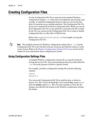 Chapter 14 File I/O
LabVIEW User Manual 14-12 ni.com
Creating Configuration Files
Use the Configuration File VIs to read and create standard Windows
configuration settings (.ini) files and to write platform-specific data, such
as paths, in a platform-independent format so that you can use the files
these VIs generate across multiple platforms. The Configuration File VIs
do not use a standard file format for configuration files. While you can use
the Configuration File VIs on any platform to read and write files created
by the VIs, you cannot use the Configuration File VIs to create or modify
configuration files in a Mac OS or UNIX format.
Refer to the examplesfileconfig.llb for examples of using the
Configuration File VIs.
Note The standard extension for Windows configuration settings files is .ini, but the
Configuration File VIs work with files with any extension, provided the content is in the
correct format. Refer to the Windows Configuration Settings File Format section of this
chapter for more information about configuring the content.
Using Configuration Settings Files
A standard Windows configuration settings file is a specific format for
storing data in a text file. You can programmatically access data within the
.ini file easily because it follows a specific format.
For example, consider a configuration settings file with the following
contents:
[Data]
Value=7.2
You can use the Configuration File VIs to read this data, as shown in
Figure 14-6. This VI uses the Read Key VI to read the key named Value
from the section called Data. This VI works regardless of how the file
changes, provided the file remains in the Windows configuration settings
file format.
 