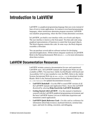 © National Instruments Corporation 1-1 LabVIEW User Manual
1Introduction to LabVIEW
LabVIEW is a graphical programming language that uses icons instead of
lines of text to create applications. In contrast to text-based programming
languages, where instructions determine program execution, LabVIEW
uses dataflow programming, where the flow of data determines execution.
In LabVIEW, you build a user interface with a set of tools and objects.
The user interface is known as the front panel. You then add code using
graphical representations of functions to control the front panel objects.
The block diagram contains this code. In some ways, the block diagram
resembles a flowchart.
You can purchase several add-on software toolsets for developing
specialized applications. All the toolsets integrate seamlessly in LabVIEW.
Refer to the National Instruments Web site at ni.com for more information
about these toolsets.
LabVIEW Documentation Resources
LabVIEW includes extensive documentation for new and experienced
LabVIEW users. All LabVIEW manuals and Application Notes are also
available as PDFs. You must have Adobe Acrobat Reader with Search and
Accessibility 5.0.5 or later installed to view the PDFs. Refer to the Adobe
Systems Incorporated Web site at www.adobe.com to download Acrobat
Reader. Refer to the National Instruments Product Manuals Library at
ni.com/manuals for updated documentation resources.
• LabVIEW Bookshelf—Use this PDF to search PDF versions of all
the LabVIEW manuals and Application Notes. Access the LabVIEW
Bookshelf by selecting Help»Search the LabVIEW Bookshelf.
• Getting Started with LabVIEW—Use this manual to familiarize
yourself with the LabVIEW graphical programming environment and
the basic LabVIEW features you use to build data acquisition and
instrument control applications.
• LabVIEW Quick Reference Card—Use this card as a reference for
information about help resources, keyboard shortcuts, terminal data
types, and tools for editing, execution, and debugging.
 