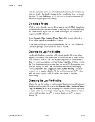 Chapter 14 File I/O
LabVIEW User Manual 14-16 ni.com
click the increment arrow and advance to another record, the controls and
indicator display the data for that particular record at the time you logged
the data. Click the OK button to exit retrieval mode and return to the VI
whose datalog file you were viewing.
Deleting a Record
While in retrieval mode, you can delete specific records. Mark for deletion
an individual record in retrieval mode by viewing that record and clicking
the Trash button. If you click the Trash button again, the record is no
longer marked for deletion.
Select Operate»Data Logging»Purge Data while in retrieval mode to
delete all the records you marked for deletion.
If you do not delete your marked record before you click the OK button,
LabVIEW prompts you to delete the marked records.
Clearing the Log-File Binding
Use log-file binding to associate a VI with the datalog file to use when
logging or retrieving front panel data. You can have two or more datalog
files associated with one VI. This might help you test or compare the VI
data. For example, you could compare the data logged the first time you run
the VI to the data logged the second time you run the VI. To associate more
than one datalog file with a VI, you must clear the log-file binding by
selecting Operate»Data Logging»Clear Log File Binding. LabVIEW
prompts you to specify a datalog file the next time you run the VI either
with automatic logging enabled or when you choose to log data
interactively.
Changing the Log-File Binding
Change the log-file binding to log front panel data to or retrieve front panel
data from a different log file by selecting Operate»Data Logging»Change
Log File Binding. LabVIEW prompts you to select a different log file or
to create a new one. You might change log-file binding when you want to
retrieve different data into a VI or append data from the VI to another
datalog file.
 