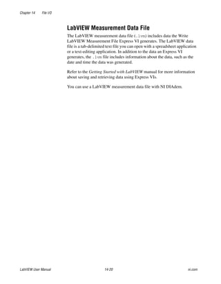 Chapter 14 File I/O
LabVIEW User Manual 14-20 ni.com
LabVIEW Measurement Data File
The LabVIEW measurement data file (.lvm) includes data the Write
LabVIEW Measurement File Express VI generates. The LabVIEW data
file is a tab-delimited text file you can open with a spreadsheet application
or a text-editing application. In addition to the data an Express VI
generates, the .lvm file includes information about the data, such as the
date and time the data was generated.
Refer to the Getting Started with LabVIEW manual for more information
about saving and retrieving data using Express VIs.
You can use a LabVIEW measurement data file with NI DIAdem.
 