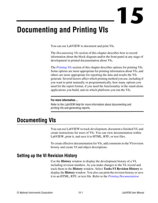 © National Instruments Corporation 15-1 LabVIEW User Manual
15Documenting and Printing VIs
You can use LabVIEW to document and print VIs.
The Documenting VIs section of this chapter describes how to record
information about the block diagram and/or the front panel at any stage of
development in printed documentation about VIs.
The Printing VIs section of this chapter describes options for printing VIs.
Some options are more appropriate for printing information about VIs, and
others are more appropriate for reporting the data and results the VIs
generate. Several factors affect which printing method you use, including if
you want to print manually or programmatically, how many options you
need for the report format, if you need the functionality in the stand-alone
applications you build, and on which platforms you run the VIs.
For more information…
Refer to the LabVIEW Help for more information about documenting and
printing VIs and generating reports.
Documenting VIs
You can use LabVIEW to track development, document a finished VI, and
create instructions for users of VIs. You can view documentation within
LabVIEW, print it, and save it to HTML, RTF, or text files.
To create effective documentation for VIs, add comments to the VI revision
history and create VI and object descriptions.
Setting up the VI Revision History
Use the History window to display the development history of a VI,
including revision numbers. As you make changes to the VI, record and
track them in the History window. Select Tools»VI Revision History to
display the History window. You also can print the revision history or save
it to an HTML, RTF, or text file. Refer to the Printing Documentation
 