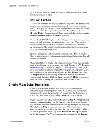 Chapter 15 Documenting and Printing VIs
LabVIEW User Manual 15-2 ni.com
section of this chapter for more information about printing the revision
history or saving it to a file.
Revision Numbers
The revision number is an easy way to track changes to a VI. The revision
number starts at zero and increases incrementally every time you save
the VI. To display the current revision number in the title bar of the VI and
the title bar of the History window, select Tools»Options, select
Revision History from the top pull-down menu, and place a checkmark in
the Show revision number in titlebar checkbox.
The number LabVIEW displays in the History window is the next revision
number, which is the current revision number plus one. When you add a
comment to the history, the header of the comment includes the next
revision number. The revision number does not increase when you save a
VI if you change only the history.
Revision numbers are independent of comments in the History window.
Gaps in revision numbers between comments indicate that you saved the VI
without a comment.
Because the history is strictly a development tool, LabVIEW automatically
removes the history when you remove the block diagram of a VI. Refer to
the Distributing VIs section of Chapter 7, Creating VIs and SubVIs, for
more information about removing the block diagram. The History window
is not available in the run-time version of a VI. The General page of the
VI Properties dialog box displays the revision number, even for VIs
without block diagrams. Click the Reset button in the History window to
erase the revision history and reset the revision number to zero.
Creating VI and Object Descriptions
Create descriptions for VIs and their objects, such as controls and
indicators, to describe the purpose of the VI or object and to give users
instructions for using the VI or object. You can view the descriptions in
LabVIEW, print them, or save them to HTML, RTF, or text files.
Create, edit, and view VI descriptions by selecting File»VI Properties and
selecting Documentation from the Category pull-down menu. Create,
edit, and view object descriptions by right-clicking the object and selecting
Description and Tip from the shortcut menu. Tip strips are brief
descriptions that appear when you move the cursor over an object while a
VI runs. If you do not enter a tip in the Description and Tip dialog box,
no tip strip appears. The VI or object description appears in the Context
 