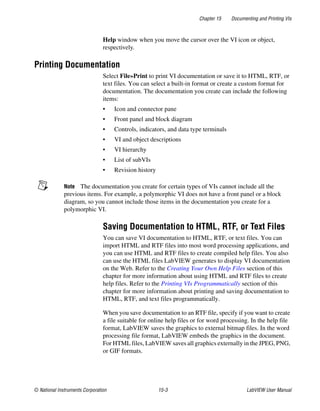 Chapter 15 Documenting and Printing VIs
© National Instruments Corporation 15-3 LabVIEW User Manual
Help window when you move the cursor over the VI icon or object,
respectively.
Printing Documentation
Select File»Print to print VI documentation or save it to HTML, RTF, or
text files. You can select a built-in format or create a custom format for
documentation. The documentation you create can include the following
items:
• Icon and connector pane
• Front panel and block diagram
• Controls, indicators, and data type terminals
• VI and object descriptions
• VI hierarchy
• List of subVIs
• Revision history
Note The documentation you create for certain types of VIs cannot include all the
previous items. For example, a polymorphic VI does not have a front panel or a block
diagram, so you cannot include those items in the documentation you create for a
polymorphic VI.
Saving Documentation to HTML, RTF, or Text Files
You can save VI documentation to HTML, RTF, or text files. You can
import HTML and RTF files into most word processing applications, and
you can use HTML and RTF files to create compiled help files. You also
can use the HTML files LabVIEW generates to display VI documentation
on the Web. Refer to the Creating Your Own Help Files section of this
chapter for more information about using HTML and RTF files to create
help files. Refer to the Printing VIs Programmatically section of this
chapter for more information about printing and saving documentation to
HTML, RTF, and text files programmatically.
When you save documentation to an RTF file, specify if you want to create
a file suitable for online help files or for word processing. In the help file
format, LabVIEW saves the graphics to external bitmap files. In the word
processing file format, LabVIEW embeds the graphics in the document.
For HTML files, LabVIEW saves all graphics externally in the JPEG, PNG,
or GIF formats.
 