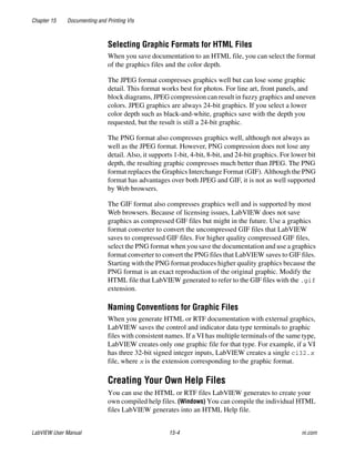 Chapter 15 Documenting and Printing VIs
LabVIEW User Manual 15-4 ni.com
Selecting Graphic Formats for HTML Files
When you save documentation to an HTML file, you can select the format
of the graphics files and the color depth.
The JPEG format compresses graphics well but can lose some graphic
detail. This format works best for photos. For line art, front panels, and
block diagrams, JPEG compression can result in fuzzy graphics and uneven
colors. JPEG graphics are always 24-bit graphics. If you select a lower
color depth such as black-and-white, graphics save with the depth you
requested, but the result is still a 24-bit graphic.
The PNG format also compresses graphics well, although not always as
well as the JPEG format. However, PNG compression does not lose any
detail. Also, it supports 1-bit, 4-bit, 8-bit, and 24-bit graphics. For lower bit
depth, the resulting graphic compresses much better than JPEG. The PNG
format replaces the Graphics Interchange Format (GIF). Although the PNG
format has advantages over both JPEG and GIF, it is not as well supported
by Web browsers.
The GIF format also compresses graphics well and is supported by most
Web browsers. Because of licensing issues, LabVIEW does not save
graphics as compressed GIF files but might in the future. Use a graphics
format converter to convert the uncompressed GIF files that LabVIEW
saves to compressed GIF files. For higher quality compressed GIF files,
select the PNG format when you save the documentation and use a graphics
format converter to convert the PNG files that LabVIEW saves to GIF files.
Starting with the PNG format produces higher quality graphics because the
PNG format is an exact reproduction of the original graphic. Modify the
HTML file that LabVIEW generated to refer to the GIF files with the .gif
extension.
Naming Conventions for Graphic Files
When you generate HTML or RTF documentation with external graphics,
LabVIEW saves the control and indicator data type terminals to graphic
files with consistent names. If a VI has multiple terminals of the same type,
LabVIEW creates only one graphic file for that type. For example, if a VI
has three 32-bit signed integer inputs, LabVIEW creates a single ci32.x
file, where x is the extension corresponding to the graphic format.
Creating Your Own Help Files
You can use the HTML or RTF files LabVIEW generates to create your
own compiled help files. (Windows) You can compile the individual HTML
files LabVIEW generates into an HTML Help file.
 