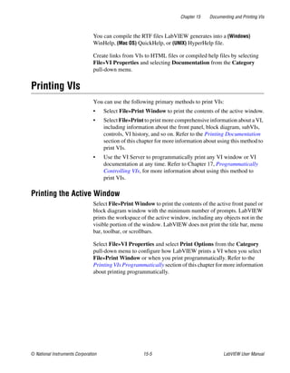 Chapter 15 Documenting and Printing VIs
© National Instruments Corporation 15-5 LabVIEW User Manual
You can compile the RTF files LabVIEW generates into a (Windows)
WinHelp, (Mac OS) QuickHelp, or (UNIX) HyperHelp file.
Create links from VIs to HTML files or compiled help files by selecting
File»VI Properties and selecting Documentation from the Category
pull-down menu.
Printing VIs
You can use the following primary methods to print VIs:
• Select File»Print Window to print the contents of the active window.
• Select File»Print to print more comprehensive information about a VI,
including information about the front panel, block diagram, subVIs,
controls, VI history, and so on. Refer to the Printing Documentation
section of this chapter for more information about using this method to
print VIs.
• Use the VI Server to programmatically print any VI window or VI
documentation at any time. Refer to Chapter 17, Programmatically
Controlling VIs, for more information about using this method to
print VIs.
Printing the Active Window
Select File»Print Window to print the contents of the active front panel or
block diagram window with the minimum number of prompts. LabVIEW
prints the workspace of the active window, including any objects not in the
visible portion of the window. LabVIEW does not print the title bar, menu
bar, toolbar, or scrollbars.
Select File»VI Properties and select Print Options from the Category
pull-down menu to configure how LabVIEW prints a VI when you select
File»Print Window or when you print programmatically. Refer to the
Printing VIs Programmatically section of this chapter for more information
about printing programmatically.
 