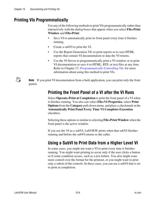 Chapter 15 Documenting and Printing VIs
LabVIEW User Manual 15-6 ni.com
Printing VIs Programmatically
Use any of the following methods to print VIs programmatically rather than
interactively with the dialog boxes that appear when you select File»Print
Window and File»Print:
• Set a VI to automatically print its front panel every time it finishes
running.
• Create a subVI to print the VI.
• Use the Report Generation VIs to print reports or to save HTML
reports that contain VI documentation or data the VI returns.
• Use the VI Server to programmatically print a VI window or to print
VI documentation or save it to HTML, RTF, or text files at any time.
Refer to Chapter 17, Programmatically Controlling VIs, for more
information about using this method to print VIs.
Note If you print VI documentation from a built application, you can print only the front
panels.
Printing the Front Panel of a VI after the VI Runs
Select Operate»Print at Completion to print the front panel of a VI when
it finishes running. You also can select File»VI Properties, select Print
Options from the Category pull-down menu, and place a checkmark in the
Automatically Print Panel Every Time VI Completes Execution
checkbox.
Selecting these options is similar to selecting File»Print Window when the
front panel is the active window.
If you use the VI as a subVI, LabVIEW prints when that subVI finishes
running and before the subVI returns to the caller.
Using a SubVI to Print Data from a Higher Level VI
In some cases, you might not want a VI to print every time it finishes
running. You might want printing to occur only if the user clicks a button
or if some condition occurs, such as a test failure. You also might want
more control over the format for the printout, or you might want to print
only a subset of the controls. In these cases, you can use a subVI that is set
to print at completion.
 
