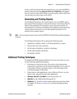 Chapter 15 Documenting and Printing VIs
© National Instruments Corporation 15-7 LabVIEW User Manual
Create a subVI and format the front panel the way you want LabVIEW to
print it. Instead of selecting Operate»Print at Completion in the higher
level VI, select it in the subVI. When you want to print, call the subVI and
wire the data you want to print to the subVI.
Generating and Printing Reports
Use the Report Generation VIs to print reports or to save HTML reports
that contain VI documentation or data the VI returns. Use the Easy Print VI
Panel or Documentation VI to generate a basic report that contains VI
documentation. Use the Easy Text Report VI to generate a basic report that
contains data the VI returns. Use the other Report Generation VIs to
generate more complex reports.
Note You can generate reports only in the LabVIEW Full and Professional Development
Systems.
Use the Report Generation VIs to perform the following tasks:
• Append text, graphics, tables, or VI documentation to a report.
• Set text font, size, style, and color.
• Set the report orientation—portrait or landscape.
• Set the report headers and footers.
• Set margins and tabs.
Additional Printing Techniques
If standard LabVIEW printing methods do not meet your needs, you can
use the following additional techniques:
• Print data on a line-by-line basis. If you have a line-based printer
connected to a serial port, use the Serial Compatibility VIs to send text
to the printer. Doing so generally requires some knowledge of the
command language of the printer.
• Export data to other applications, such as Microsoft Excel, save the
data to a file, and print from the other application.
• (Windows, Mac OS X, and UNIX) Use the System Exec VI.
• (Mac OS) Use the AESend Print Document VI.
• (Windows) Use ActiveX to make another application print data. Refer
to Chapter 19, Windows Connectivity, for more information about
ActiveX.
 
