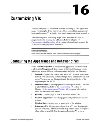 © National Instruments Corporation 16-1 LabVIEW User Manual
16Customizing VIs
You can configure VIs and subVIs to work according to your application
needs. For example, if you plan to use a VI as a subVI that requires user
input, configure the VI so that its front panel appears each time you call it.
You can configure a VI in many ways, either within the VI itself or
programmatically by using the VI Server. Refer to Chapter 17,
Programmatically Controlling VIs, for more information about using the
VI Server to configure how a VI behaves.
For more information…
Refer to the LabVIEW Help for more information about customizing VIs.
Configuring the Appearance and Behavior of VIs
Select File»VI Properties to configure the appearance and behavior of
a VI. Use the Category pull-down menu at the top of the dialog box to
select from several different option categories, including the following:
• General—Displays the current path where a VI is saved, its revision
number, revision history, and any changes made since the VI was last
saved. You also can use this page to edit the icon or the size of the
alignment grid for the VI.
• Documentation—Use this page to add a description of the VI and link
to a help file topic. Refer to the Documenting VIs section of
Chapter 15, Documenting and Printing VIs, for more information
about the documentation options.
• Security—Use this page to lock or password-protect a VI.
• Window Appearance—Use this page to configure various window
settings.
• Window Size—Use this page to set the size of the window.
• Execution—Use this page to configure how a VI runs. For example,
you can configure a VI to run immediately when it opens or to pause
when called as a subVI. You also can configure the VI to run at
 