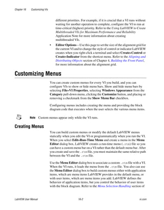 Chapter 16 Customizing VIs
LabVIEW User Manual 16-2 ni.com
different priorities. For example, if it is crucial that a VI runs without
waiting for another operation to complete, configure the VI to run at
time-critical (highest) priority. Refer to the Using LabVIEW to Create
Multithreaded VIs for Maximum Performance and Reliability
Application Note for more information about creating
multithreaded VIs.
• Editor Options—Use this page to set the size of the alignment grid for
the current VI and to change the style of control or indicator LabVIEW
creates when you right-click a terminal and select Create»Control or
Create»Indicator from the shortcut menu. Refer to the Aligning and
Distributing Objects section of Chapter 4, Building the Front Panel,
for more information about the alignment grid.
Customizing Menus
You can create custom menus for every VI you build, and you can
configure VIs to show or hide menu bars. Show and hide menu bars by
selecting File»VI Properties, selecting Windows Appearance from the
Category pull-down menu, clicking the Customize button, and placing or
removing a checkmark from the Show Menu Bar checkbox.
Configuring menus includes creating the menu and providing the block
diagram code that executes when the user selects the various menu items.
Note Custom menus appear only while the VI runs.
Creating Menus
You can build custom menus or modify the default LabVIEW menus
statically when you edit the VI or programmatically when you run the VI.
When you select Edit»Run-Time Menu and create a menu in the Menu
Editor dialog box, LabVIEW creates a run-time menu (.rtm) file so you
can have a custom menu bar on a VI rather than the default menu bar. After
you create and save the .rtm file, you must maintain the same relative path
between the VI and the .rtm file.
Use the Menu Editor dialog box to associate a custom .rtm file with a VI.
When the VI runs, it loads the menu from the .rtm file. You also can use
the Menu Editor dialog box to build custom menus either with application
items, which are menu items LabVIEW provides in the default menu, or
with user items, which are menu items you add. LabVIEW defines the
behavior of application items, but you control the behavior of user items
with the block diagram. Refer to the Menu Selection Handling section of
 