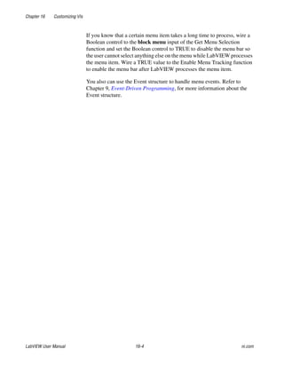 Chapter 16 Customizing VIs
LabVIEW User Manual 16-4 ni.com
If you know that a certain menu item takes a long time to process, wire a
Boolean control to the block menu input of the Get Menu Selection
function and set the Boolean control to TRUE to disable the menu bar so
the user cannot select anything else on the menu while LabVIEW processes
the menu item. Wire a TRUE value to the Enable Menu Tracking function
to enable the menu bar after LabVIEW processes the menu item.
You also can use the Event structure to handle menu events. Refer to
Chapter 9, Event-Driven Programming, for more information about the
Event structure.
 