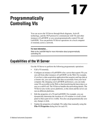© National Instruments Corporation 17-1 LabVIEW User Manual
17Programmatically
Controlling VIs
You can access the VI Server through block diagrams, ActiveX
technology, and the TCP protocol to communicate with VIs and other
instances of LabVIEW so you can programmatically control VIs and
LabVIEW. You can perform VI Server operations on a local computer
or remotely across a network.
For more information…
Refer to the LabVIEW Help for more information about programmatically
controlling VIs.
Capabilities of the VI Server
Use the VI Server to perform the following programmatic operations:
• Call a VI remotely.
• Configure an instance of LabVIEW to be a server that exports VIs you
can call from other instances of LabVIEW on the Web. For example,
if you have a data acquisition application that acquires and logs data at
a remote site, you can sample that data occasionally from your local
computer. By changing your LabVIEW preferences, you can make
some VIs accessible on the Web so that transferring the latest data is as
easy as a subVI call. The VI Server handles the networking details. The
VI Server also works across platforms, so the client and the server can
run on different platforms.
• Edit the properties of a VI and LabVIEW. For example, you can
dynamically determine the location of a VI window or scroll a front
panel so that a part of it is visible. You also can programmatically save
any changes to disk.
• Update the properties of multiple VIs rather than manually using the
File»VI Properties dialog box for each VI.
 
