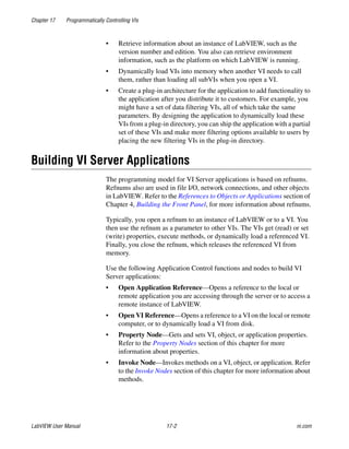 Chapter 17 Programmatically Controlling VIs
LabVIEW User Manual 17-2 ni.com
• Retrieve information about an instance of LabVIEW, such as the
version number and edition. You also can retrieve environment
information, such as the platform on which LabVIEW is running.
• Dynamically load VIs into memory when another VI needs to call
them, rather than loading all subVIs when you open a VI.
• Create a plug-in architecture for the application to add functionality to
the application after you distribute it to customers. For example, you
might have a set of data filtering VIs, all of which take the same
parameters. By designing the application to dynamically load these
VIs from a plug-in directory, you can ship the application with a partial
set of these VIs and make more filtering options available to users by
placing the new filtering VIs in the plug-in directory.
Building VI Server Applications
The programming model for VI Server applications is based on refnums.
Refnums also are used in file I/O, network connections, and other objects
in LabVIEW. Refer to the References to Objects or Applications section of
Chapter 4, Building the Front Panel, for more information about refnums.
Typically, you open a refnum to an instance of LabVIEW or to a VI. You
then use the refnum as a parameter to other VIs. The VIs get (read) or set
(write) properties, execute methods, or dynamically load a referenced VI.
Finally, you close the refnum, which releases the referenced VI from
memory.
Use the following Application Control functions and nodes to build VI
Server applications:
• Open Application Reference—Opens a reference to the local or
remote application you are accessing through the server or to access a
remote instance of LabVIEW.
• Open VI Reference—Opens a reference to a VI on the local or remote
computer, or to dynamically load a VI from disk.
• Property Node—Gets and sets VI, object, or application properties.
Refer to the Property Nodes section of this chapter for more
information about properties.
• Invoke Node—Invokes methods on a VI, object, or application. Refer
to the Invoke Nodes section of this chapter for more information about
methods.
 