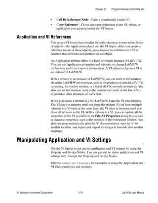 Chapter 17 Programmatically Controlling VIs
© National Instruments Corporation 17-3 LabVIEW User Manual
• Call By Reference Node—Calls a dynamically loaded VI.
• Close Reference—Closes any open references to the VI, object, or
application you accessed using the VI Server.
Application and VI References
You access VI Server functionality through references to two main classes
of objects—the Application object and the VI object. After you create a
reference to one of these objects, you can pass the reference to a VI or
function that performs an operation on the object.
An Application refnum refers to a local or remote instance of LabVIEW.
You can use Application properties and methods to change LabVIEW
preferences and return system information. A VI refnum refers to a VI in
an instance of LabVIEW.
With a refnum to an instance of LabVIEW, you can retrieve information
about the LabVIEW environment, such as the platform on which LabVIEW
is running, the version number, or a list of all VIs currently in memory. You
also can set information, such as the current user name or the list of VIs
exported to other instances of LabVIEW.
When you create a refnum to a VI, LabVIEW loads the VI into memory.
The VI stays in memory until you close the refnum. If you have multiple
refnums to a VI open at the same time, the VI stays in memory until you
close all refnums to the VI. With a refnum to a VI, you can update all the
properties of the VI available in the File»VI Properties dialog box as well
as dynamic properties, such as the position of the front panel window. You
also can programmatically print the VI documentation, save the VI to
another location, and export and import its strings to translate into another
language.
Manipulating Application and VI Settings
Use the VI Server to get and set application and VI settings by using the
Property and Invoke Nodes. You can get and set many application and VI
settings only through the Property and Invoke Nodes.
Refer to examplesviserver for examples of using the Application and
VI Class properties and methods.
 