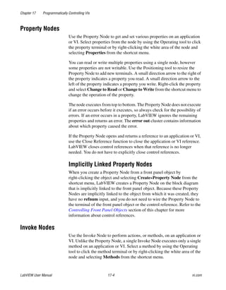 Chapter 17 Programmatically Controlling VIs
LabVIEW User Manual 17-4 ni.com
Property Nodes
Use the Property Node to get and set various properties on an application
or VI. Select properties from the node by using the Operating tool to click
the property terminal or by right-clicking the white area of the node and
selecting Properties from the shortcut menu.
You can read or write multiple properties using a single node, however
some properties are not writable. Use the Positioning tool to resize the
Property Node to add new terminals. A small direction arrow to the right of
the property indicates a property you read. A small direction arrow to the
left of the property indicates a property you write. Right-click the property
and select Change to Read or Change to Write from the shortcut menu to
change the operation of the property.
The node executes from top to bottom. The Property Node does not execute
if an error occurs before it executes, so always check for the possibility of
errors. If an error occurs in a property, LabVIEW ignores the remaining
properties and returns an error. The error out cluster contains information
about which property caused the error.
If the Property Node opens and returns a reference to an application or VI,
use the Close Reference function to close the application or VI reference.
LabVIEW closes control references when that reference is no longer
needed. You do not have to explicitly close control references.
Implicitly Linked Property Nodes
When you create a Property Node from a front panel object by
right-clicking the object and selecting Create»Property Node from the
shortcut menu, LabVIEW creates a Property Node on the block diagram
that is implicitly linked to the front panel object. Because these Property
Nodes are implicitly linked to the object from which it was created, they
have no refnum input, and you do not need to wire the Property Node to
the terminal of the front panel object or the control reference. Refer to the
Controlling Front Panel Objects section of this chapter for more
information about control references.
Invoke Nodes
Use the Invoke Node to perform actions, or methods, on an application or
VI. Unlike the Property Node, a single Invoke Node executes only a single
method on an application or VI. Select a method by using the Operating
tool to click the method terminal or by right-clicking the white area of the
node and selecting Methods from the shortcut menu.
 