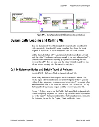 Chapter 17 Programmatically Controlling VIs
© National Instruments Corporation 17-7 LabVIEW User Manual
Figure 17-4. Using Application and VI Class Properties and Methods
Dynamically Loading and Calling VIs
You can dynamically load VIs instead of using statically linked subVI
calls. A statically linked subVI is one you place directly on the block
diagram of a caller VI. It loads at the same time the caller VI loads.
Unlike statically linked subVIs, dynamically loaded subVIs do not load
until the caller VI makes the call to the subVI. If you have a large caller VI,
you can save load time and memory by dynamically loading the subVI
because the subVI does not load until the caller VI needs it, and you can
release it from memory after the operation completes.
Call By Reference Nodes and Strictly Typed VI Refnums
Use the Call By Reference Node to dynamically call VIs.
The Call By Reference Node requires a strictly typed VI refnum. The
strictly typed VI refnum identifies the connector pane of the VI you are
calling. It does not create a permanent association to the VI or contain other
VI information, such as the name and location. You can wire the Call By
Reference Node inputs and outputs just like you wire any other VI.
Figure 17-5 shows how to use the Call By Reference Node to dynamically
call the Frequency Response VI. The Call By Reference Node requires the
use of the Open VI Reference and the Close Reference functions, similar to
the functions you use for the Property Node and Invoke Node.
 