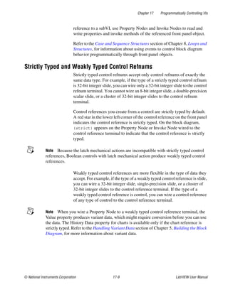 Chapter 17 Programmatically Controlling VIs
© National Instruments Corporation 17-9 LabVIEW User Manual
reference to a subVI, use Property Nodes and Invoke Nodes to read and
write properties and invoke methods of the referenced front panel object.
Refer to the Case and Sequence Structures section of Chapter 8, Loops and
Structures, for information about using events to control block diagram
behavior programmatically through front panel objects.
Strictly Typed and Weakly Typed Control Refnums
Strictly typed control refnums accept only control refnums of exactly the
same data type. For example, if the type of a strictly typed control refnum
is 32-bit integer slide, you can wire only a 32-bit integer slide to the control
refnum terminal. You cannot wire an 8-bit integer slide, a double-precision
scalar slide, or a cluster of 32-bit integer slides to the control refnum
terminal.
Control references you create from a control are strictly typed by default.
A red star in the lower left corner of the control reference on the front panel
indicates the control reference is strictly typed. On the block diagram,
(strict) appears on the Property Node or Invoke Node wired to the
control reference terminal to indicate that the control reference is strictly
typed.
Note Because the latch mechanical actions are incompatible with strictly typed control
references, Boolean controls with latch mechanical action produce weakly typed control
references.
Weakly typed control references are more flexible in the type of data they
accept. For example, if the type of a weakly typed control reference is slide,
you can wire a 32-bit integer slide, single-precision slide, or a cluster of
32-bit integer slides to the control reference terminal. If the type of a
weakly typed control reference is control, you can wire a control reference
of any type of control to the control reference terminal.
Note When you wire a Property Node to a weakly typed control reference terminal, the
Value property produces variant data, which might require conversion before you can use
the data. The History Data property for charts is available only if the chart reference is
strictly typed. Refer to the Handling Variant Data section of Chapter 5, Building the Block
Diagram, for more information about variant data.
 