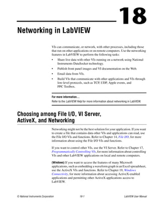 © National Instruments Corporation 18-1 LabVIEW User Manual
18Networking in LabVIEW
VIs can communicate, or network, with other processes, including those
that run on other applications or on remote computers. Use the networking
features in LabVIEW to perform the following tasks:
• Share live data with other VIs running on a network using National
Instruments DataSocket technology.
• Publish front panel images and VI documentation on the Web.
• Email data from VIs.
• Build VIs that communicate with other applications and VIs through
low-level protocols, such as TCP, UDP, Apple events, and
PPC Toolbox.
For more information…
Refer to the LabVIEW Help for more information about networking in LabVIEW.
Choosing among File I/O, VI Server,
ActiveX, and Networking
Networking might not be the best solution for your application. If you want
to create a file that contains data other VIs and applications can read, use
the File I/O VIs and functions. Refer to Chapter 14, File I/O, for more
information about using the File I/O VIs and functions.
If you want to control other VIs, use the VI Server. Refer to Chapter 17,
Programmatically Controlling VIs, for more information about controlling
VIs and other LabVIEW applications on local and remote computers.
(Windows) If you want to access the features of many Microsoft
applications, such as embedding a waveform graph in an Excel spreadsheet,
use the ActiveX VIs and functions. Refer to Chapter 19, Windows
Connectivity, for more information about accessing ActiveX-enabled
applications and permitting other ActiveX applications access to
LabVIEW.
 