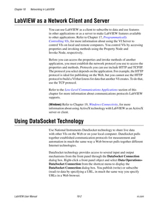 Chapter 18 Networking in LabVIEW
LabVIEW User Manual 18-2 ni.com
LabVIEW as a Network Client and Server
You can use LabVIEW as a client to subscribe to data and use features
in other applications or as a server to make LabVIEW features available
to other applications. Refer to Chapter 17, Programmatically
Controlling VIs, for more information about using the VI Server to
control VIs on local and remote computers. You control VIs by accessing
properties and invoking methods using the Property Node and
Invoke Node, respectively.
Before you can access the properties and invoke methods of another
application, you must establish the network protocol you use to access the
properties and methods. Protocols you can use include HTTP and TCP/IP.
The protocol you select depends on the application. For example, the HTTP
protocol is ideal for publishing on the Web, but you cannot use the HTTP
protocol to build a VI that listens for data that another VI creates. To do that,
use the TCP protocol.
Refer to the Low-Level Communications Applications section of this
chapter for more information about communications protocols LabVIEW
supports.
(Windows) Refer to Chapter 19, Windows Connectivity, for more
information about using ActiveX technology with LabVIEW as an ActiveX
server or client.
Using DataSocket Technology
Use National Instruments DataSocket technology to share live data
with other VIs on the Web or on your local computer. DataSocket pulls
together established communication protocols for measurement and
automation in much the same way a Web browser pulls together different
Internet technologies.
DataSocket technology provides access to several input and output
mechanisms from the front panel through the DataSocket Connection
dialog box. Right-click a front panel object and select Data Operations»
DataSocket Connection from the shortcut menu to display the
DataSocket Connection dialog box. You publish (write) or subscribe
(read) to data by specifying a URL, in much the same way you specify
URLs in a Web browser.
 