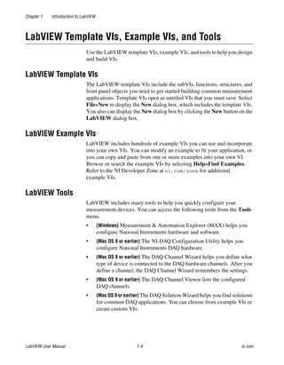 Chapter 1 Introduction to LabVIEW
LabVIEW User Manual 1-4 ni.com
LabVIEW Template VIs, Example VIs, and Tools
Use the LabVIEW template VIs, example VIs, and tools to help you design
and build VIs.
LabVIEW Template VIs
The LabVIEW template VIs include the subVIs, functions, structures, and
front panel objects you need to get started building common measurement
applications. Template VIs open as untitled VIs that you must save. Select
File»New to display the New dialog box, which includes the template VIs.
You also can display the New dialog box by clicking the New button on the
LabVIEW dialog box.
LabVIEW Example VIs
LabVIEW includes hundreds of example VIs you can use and incorporate
into your own VIs. You can modify an example to fit your application, or
you can copy and paste from one or more examples into your own VI.
Browse or search the example VIs by selecting Help»Find Examples.
Refer to the NI Developer Zone at ni.com/zone for additional
example VIs.
LabVIEW Tools
LabVIEW includes many tools to help you quickly configure your
measurement devices. You can access the following tools from the Tools
menu.
• (Windows) Measurement & Automation Explorer (MAX) helps you
configure National Instruments hardware and software.
• (Mac OS 9 or earlier) The NI-DAQ Configuration Utility helps you
configure National Instruments DAQ hardware.
• (Mac OS 9 or earlier) The DAQ Channel Wizard helps you define what
type of device is connected to the DAQ hardware channels. After you
define a channel, the DAQ Channel Wizard remembers the settings.
• (Mac OS 9 or earlier) The DAQ Channel Viewer lists the configured
DAQ channels.
• (Mac OS 9 or earlier) The DAQ Solution Wizard helps you find solutions
for common DAQ applications. You can choose from example VIs or
create custom VIs.
 