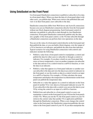 Chapter 18 Networking in LabVIEW
© National Instruments Corporation 18-5 LabVIEW User Manual
Using DataSocket on the Front Panel
Use front panel DataSocket connections to publish or subscribe to live data
in a front panel object. When you share the data of a front panel object with
other users, you publish data. When users retrieve the published data and
view it on their front panel, users subscribe to the data.
DataSocket connections differ from Web Server and ActiveX connections
because you can use DataSocket connections directly from the front panel
without any block diagram programming. Each front panel control or
indicator can publish or subscribe to data through its own DataSocket
connection. Front panel DataSocket connections publish only the data,
not a graphic of the front panel control, so the VIs that subscribe through
a DataSocket connection can perform their own operations on the data.
You can set the value of a front panel control directly on the front panel and
then publish the data, or you can build a block diagram, wire the output of
a VI or function to an indicator, and publish the data from that indicator.
Typical scenarios for using DataSocket connections with controls and
indicators include the following:
• Publish a value from a front panel control to manipulate a control and
publish the data for other users to subscribe to through a control or
indicator. For example, if you place a knob on your front panel that
raises or lowers temperature, a user on another computer can subscribe
to the data and use it in a control wired to a subVI or function, or view
the data in an indicator.
• Publish a value that appears in a front panel indicator so another user
can subscribe to the data and view the data in an control or indicator on
the front panel, or use the results as data in a control wired to an input
in a subVI or function. For example, a VI that calculates the mean
temperature and displays the temperature in a thermometer on the front
panel can publish the temperature data.
• Subscribe to a value that appears in a control or indicator on the front
panel of another VI to view data in a front panel indicator on your VI.
If you subscribe to the data with a control, you can use the data in your
VI by wiring the control to an input of a subVI or function.
• Publish from and subscribe to a front panel control so users can
manipulate a control on the front panel of your VI from the front panels
of their VIs. When you run the VI, the front panel control on your VI
retrieves the current value that another VI or application published
through the DataSocket connection. When a user changes the control
value on the front panel, the DataSocket connection publishes the new
value to the front panel control of your VI. If you then manipulate the
 