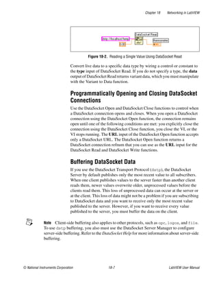 Chapter 18 Networking in LabVIEW
© National Instruments Corporation 18-7 LabVIEW User Manual
Figure 18-2. Reading a Single Value Using DataSocket Read
Convert live data to a specific data type by wiring a control or constant to
the type input of DataSocket Read. If you do not specify a type, the data
output of DataSocket Read returns variant data, which you must manipulate
with the Variant to Data function.
Programmatically Opening and Closing DataSocket
Connections
Use the DataSocket Open and DataSocket Close functions to control when
a DataSocket connection opens and closes. When you open a DataSocket
connection using the DataSocket Open function, the connection remains
open until one of the following conditions are met: you explicitly close the
connection using the DataSocket Close function, you close the VI, or the
VI stops running. The URL input of the DataSocket Open function accepts
only a DataSocket URL. The DataSocket Open function returns a
DataSocket connection refnum that you can use as the URL input for the
DataSocket Read and DataSocket Write functions.
Buffering DataSocket Data
If you use the DataSocket Transport Protocol (dstp), the DataSocket
Server by default publishes only the most recent value to all subscribers.
When one client publishes values to the server faster than another client
reads them, newer values overwrite older, unprocessed values before the
clients read them. This loss of unprocessed data can occur at the server or
at the client. This loss of data might not be a problem if you are subscribing
to DataSocket data and you want to receive only the most recent value
published to the server. However, if you want to receive every value
published to the server, you must buffer the data on the client.
Note Client-side buffering also applies to other protocols, such as opc, logos, and file.
To use dstp buffering, you also must use the DataSocket Server Manager to configure
server-side buffering. Refer to the DataSocket Help for more information about server-side
buffering.
 