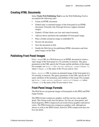 Chapter 18 Networking in LabVIEW
© National Instruments Corporation 18-11 LabVIEW User Manual
Creating HTML Documents
Select Tools»Web Publishing Tool to use the Web Publishing Tool to
accomplish the following tasks:
• Create an HTML document.
• Embed static or animated images of the front panel in an HTML
document. Currently only Netscape browsers support animated
images.
• Embed a VI that clients can view and control remotely.
• Add text above and below the embedded VI front panel image.
• Place a border around an image or embedded VI.
• Preview the document.
• Save the document to disk.
• Enable the Web Server for publishing HTML documents and front
panel images on the Web.
Publishing Front Panel Images
Use a .snap URL in a Web browser or an HTML document to return a
static image of the front panel of a VI currently in memory. The query
parameters in the URL specify the VI name and the attributes of the image.
For example, use http://web.server.address/.snap?VIName.vi,
where VIName.vi is the name of the VI you want to view.
Use a .monitor URL to return an animated image of the front panel of a
VI currently in memory. The query parameters in the URL specify the VI
name, attributes of the animation, and attributes of the image. For example,
use http://web.server.address/.monitor?VIName.vi, where
VIName.vi is the name of the VI you want to view.
Front Panel Image Formats
The Web Server can generate images of front panels in the JPEG and PNG
image formats.
The JPEG format compresses graphics well but can lose some graphic
detail. This format works best for photos. For line art, front panels, and
block diagrams, JPEG compression can result in fuzzy graphics and uneven
colors. The PNG format also compresses graphics well, although not
always as well as the JPEG format. However, PNG compression does not
lose any detail.
 