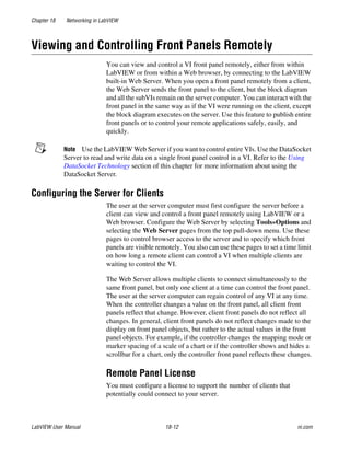 Chapter 18 Networking in LabVIEW
LabVIEW User Manual 18-12 ni.com
Viewing and Controlling Front Panels Remotely
You can view and control a VI front panel remotely, either from within
LabVIEW or from within a Web browser, by connecting to the LabVIEW
built-in Web Server. When you open a front panel remotely from a client,
the Web Server sends the front panel to the client, but the block diagram
and all the subVIs remain on the server computer. You can interact with the
front panel in the same way as if the VI were running on the client, except
the block diagram executes on the server. Use this feature to publish entire
front panels or to control your remote applications safely, easily, and
quickly.
Note Use the LabVIEW Web Server if you want to control entire VIs. Use the DataSocket
Server to read and write data on a single front panel control in a VI. Refer to the Using
DataSocket Technology section of this chapter for more information about using the
DataSocket Server.
Configuring the Server for Clients
The user at the server computer must first configure the server before a
client can view and control a front panel remotely using LabVIEW or a
Web browser. Configure the Web Server by selecting Tools»Options and
selecting the Web Server pages from the top pull-down menu. Use these
pages to control browser access to the server and to specify which front
panels are visible remotely. You also can use these pages to set a time limit
on how long a remote client can control a VI when multiple clients are
waiting to control the VI.
The Web Server allows multiple clients to connect simultaneously to the
same front panel, but only one client at a time can control the front panel.
The user at the server computer can regain control of any VI at any time.
When the controller changes a value on the front panel, all client front
panels reflect that change. However, client front panels do not reflect all
changes. In general, client front panels do not reflect changes made to the
display on front panel objects, but rather to the actual values in the front
panel objects. For example, if the controller changes the mapping mode or
marker spacing of a scale of a chart or if the controller shows and hides a
scrollbar for a chart, only the controller front panel reflects these changes.
Remote Panel License
You must configure a license to support the number of clients that
potentially could connect to your server.
 