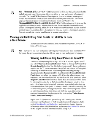 Chapter 18 Networking in LabVIEW
© National Instruments Corporation 18-13 LabVIEW User Manual
Note (Windows 9.x) The LabVIEW Full Development System and the Application Builder
include a remote panel license that allows one client to view and control a front panel
remotely. The LabVIEW Professional Development System includes a remote panel
license that allows five clients to view and control a front panel remotely. You cannot
upgrade the remote panel license to support more clients on Windows 9x.
(Windows 2000/NT/XP, Mac OS, and UNIX) The LabVIEW Full Development System and the
Application Builder include a remote panel license that allows one client to view and
control a front panel remotely. The LabVIEW Professional Development System includes
a remote panel license that allows five clients to view and control a front panel remotely.
You can upgrade the remote panel license to support more clients.
Viewing and Controlling Front Panels in LabVIEW or from
a Web Browser
A client can view and control a front panel remotely from LabVIEW or
from a Web browser.
Note Before you can view and control a front panel remotely, you must enable the Web
Server on the server computer where the VI you want to view and control is located.
Viewing and Controlling Front Panels in LabVIEW
To view a remote front panel using LabVIEW as a client, open a new VI
and select Operate»Connect to Remote Panel to display the Connect to
Remote Panel dialog box. Use this dialog box to specify the server Internet
address and the VI you want to view. By default, the remote VI front panel
is initially in observer mode. You can request control by placing a
checkmark in the Request Control checkbox in the Connect to Remote
Panel dialog box when you request a VI. When the VI appears on your
computer, you also can right-click anywhere on the front panel and select
Request Control from the shortcut menu. You also can access this menu
by clicking the status bar at the bottom of the front panel window. If no
other client is currently in control, a message appears indicating that you
have control of the front panel. If another client is currently controlling the
VI, the server queues your request until the other client relinquishes control
or until the control time limit times out. Only the user at the server
computer can monitor the client queue list by selecting Tools»Remote
Panel Connection Manager.
If you want to save the data generated by a VI running on a remote
computer, use DataSocket or TCP instead of remote front panels. Refer
to the Using DataSocket Technology section of this chapter for more
information about using DataSocket. Refer to the TCP and UDP section
of this chapter for more information about using TCP.
 