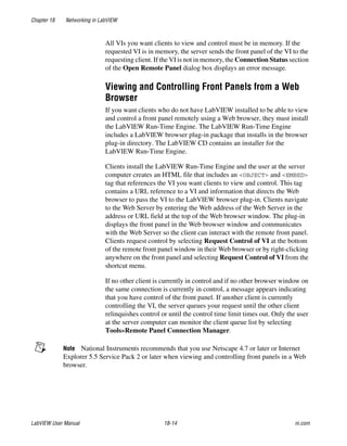 Chapter 18 Networking in LabVIEW
LabVIEW User Manual 18-14 ni.com
All VIs you want clients to view and control must be in memory. If the
requested VI is in memory, the server sends the front panel of the VI to the
requesting client. If the VI is not in memory, the Connection Status section
of the Open Remote Panel dialog box displays an error message.
Viewing and Controlling Front Panels from a Web
Browser
If you want clients who do not have LabVIEW installed to be able to view
and control a front panel remotely using a Web browser, they must install
the LabVIEW Run-Time Engine. The LabVIEW Run-Time Engine
includes a LabVIEW browser plug-in package that installs in the browser
plug-in directory. The LabVIEW CD contains an installer for the
LabVIEW Run-Time Engine.
Clients install the LabVIEW Run-Time Engine and the user at the server
computer creates an HTML file that includes an <OBJECT> and <EMBED>
tag that references the VI you want clients to view and control. This tag
contains a URL reference to a VI and information that directs the Web
browser to pass the VI to the LabVIEW browser plug-in. Clients navigate
to the Web Server by entering the Web address of the Web Server in the
address or URL field at the top of the Web browser window. The plug-in
displays the front panel in the Web browser window and communicates
with the Web Server so the client can interact with the remote front panel.
Clients request control by selecting Request Control of VI at the bottom
of the remote front panel window in their Web browser or by right-clicking
anywhere on the front panel and selecting Request Control of VI from the
shortcut menu.
If no other client is currently in control and if no other browser window on
the same connection is currently in control, a message appears indicating
that you have control of the front panel. If another client is currently
controlling the VI, the server queues your request until the other client
relinquishes control or until the control time limit times out. Only the user
at the server computer can monitor the client queue list by selecting
Tools»Remote Panel Connection Manager.
Note National Instruments recommends that you use Netscape 4.7 or later or Internet
Explorer 5.5 Service Pack 2 or later when viewing and controlling front panels in a Web
browser.
 