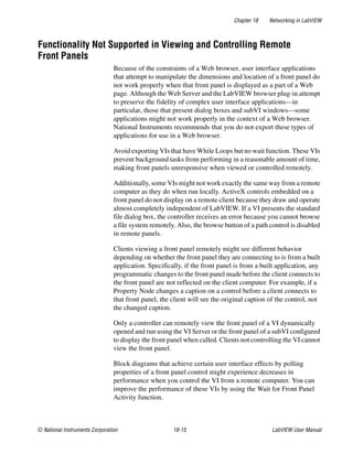 Chapter 18 Networking in LabVIEW
© National Instruments Corporation 18-15 LabVIEW User Manual
Functionality Not Supported in Viewing and Controlling Remote
Front Panels
Because of the constraints of a Web browser, user interface applications
that attempt to manipulate the dimensions and location of a front panel do
not work properly when that front panel is displayed as a part of a Web
page. Although the Web Server and the LabVIEW browser plug-in attempt
to preserve the fidelity of complex user interface applications—in
particular, those that present dialog boxes and subVI windows—some
applications might not work properly in the context of a Web browser.
National Instruments recommends that you do not export these types of
applications for use in a Web browser.
Avoid exporting VIs that have While Loops but no wait function. These VIs
prevent background tasks from performing in a reasonable amount of time,
making front panels unresponsive when viewed or controlled remotely.
Additionally, some VIs might not work exactly the same way from a remote
computer as they do when run locally. ActiveX controls embedded on a
front panel do not display on a remote client because they draw and operate
almost completely independent of LabVIEW. If a VI presents the standard
file dialog box, the controller receives an error because you cannot browse
a file system remotely. Also, the browse button of a path control is disabled
in remote panels.
Clients viewing a front panel remotely might see different behavior
depending on whether the front panel they are connecting to is from a built
application. Specifically, if the front panel is from a built application, any
programmatic changes to the front panel made before the client connects to
the front panel are not reflected on the client computer. For example, if a
Property Node changes a caption on a control before a client connects to
that front panel, the client will see the original caption of the control, not
the changed caption.
Only a controller can remotely view the front panel of a VI dynamically
opened and run using the VI Server or the front panel of a subVI configured
to display the front panel when called. Clients not controlling the VI cannot
view the front panel.
Block diagrams that achieve certain user interface effects by polling
properties of a front panel control might experience decreases in
performance when you control the VI from a remote computer. You can
improve the performance of these VIs by using the Wait for Front Panel
Activity function.
 