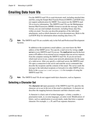 Chapter 18 Networking in LabVIEW
LabVIEW User Manual 18-16 ni.com
Emailing Data from VIs
Use the SMTP E-mail VIs to send electronic mail, including attached data
and files, using the Simple Mail Transfer Protocol (SMTP). LabVIEW does
not support authentication for SMTP. You cannot use the SMTP E-mail
VIs to receive information. The SMTP E-mail VIs use the Multipurpose
Internet Mail Extensions (MIME) format to encode the message. In this
format, you can send multiple documents, including binary data files,
within an email. You also can describe properties of the individual
attachments, such as which character set a text document uses. Refer to the
LabVIEW Help for information about emailing data from a VI.
Note The SMTP E-mail VIs are available only in the Full and Professional Development
Systems.
In addition to the recipient(s) email address, you must know the Web
address of the SMTP server. You specify a mail server by wiring a mail
server to every SMTP E-mail VI you use. The mail server must be the host
name or IP address of an external server computer that can service requests
from the computer running the SMTP E-mail VIs. If you do not know
which mail server to use, contact your network administrator for the name
of a valid server. After you specify a valid mail server, the SMTP E-mail
VIs open a connection to the server and send the server commands that
describe the recipients and the contents of the email. The server sends the
message to the individual recipients or forwards it to other SMTP servers.
Refer to the examplescommsmtpex.llb for examples of using the
SMTP E-mail VIs.
Note The SMTP E-mail VIs do not support multi-byte characters, such as Japanese.
Selecting a Character Set
The character set input parameter of the SMTP E-mail VIs specifies the
character set to use in the text of the email or attachment. A character set
describes the mapping between characters and their character codes.
A character is a basic unit of written languages—a letter, a number, a
punctuation mark, or, in some languages, an entire word. Modifications of
letters, such as capitalization or accent marks, make that letter a separate
character. For example, O, o, Ö, and Ô are separate characters.
 