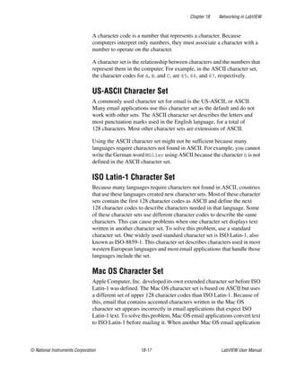 Chapter 18 Networking in LabVIEW
© National Instruments Corporation 18-17 LabVIEW User Manual
A character code is a number that represents a character. Because
computers interpret only numbers, they must associate a character with a
number to operate on the character.
A character set is the relationship between characters and the numbers that
represent them in the computer. For example, in the ASCII character set,
the character codes for A, B, and C, are 65, 66, and 67, respectively.
US-ASCII Character Set
A commonly used character set for email is the US-ASCII, or ASCII.
Many email applications use this character set as the default and do not
work with other sets. The ASCII character set describes the letters and
most punctuation marks used in the English language, for a total of
128 characters. Most other character sets are extensions of ASCII.
Using the ASCII character set might not be sufficient because many
languages require characters not found in ASCII. For example, you cannot
write the German word Müller using ASCII because the character ü is not
defined in the ASCII character set.
ISO Latin-1 Character Set
Because many languages require characters not found in ASCII, countries
that use these languages created new character sets. Most of these character
sets contain the first 128 character codes as ASCII and define the next
128 character codes to describe characters needed in that language. Some
of these character sets use different character codes to describe the same
characters. This can cause problems when one character set displays text
written in another character set. To solve this problem, use a standard
character set. One widely used standard character set is ISO Latin-1, also
known as ISO-8859-1. This character set describes characters used in most
western European languages and most email applications that handle those
languages include the set.
Mac OS Character Set
Apple Computer, Inc. developed its own extended character set before ISO
Latin-1 was defined. The Mac OS character set is based on ASCII but uses
a different set of upper 128 character codes than ISO Latin-1. Because of
this, email that contains accented characters written in the Mac OS
character set appears incorrectly in email applications that expect ISO
Latin-1 text. To solve this problem, Mac OS email applications convert text
to ISO Latin-1 before mailing it. When another Mac OS email application
 