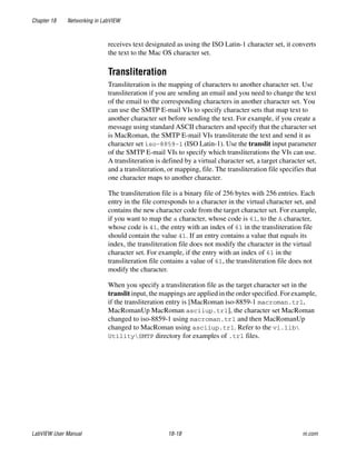 Chapter 18 Networking in LabVIEW
LabVIEW User Manual 18-18 ni.com
receives text designated as using the ISO Latin-1 character set, it converts
the text to the Mac OS character set.
Transliteration
Transliteration is the mapping of characters to another character set. Use
transliteration if you are sending an email and you need to change the text
of the email to the corresponding characters in another character set. You
can use the SMTP E-mail VIs to specify character sets that map text to
another character set before sending the text. For example, if you create a
message using standard ASCII characters and specify that the character set
is MacRoman, the SMTP E-mail VIs transliterate the text and send it as
character set iso-8859-1 (ISO Latin-1). Use the translit input parameter
of the SMTP E-mail VIs to specify which transliterations the VIs can use.
A transliteration is defined by a virtual character set, a target character set,
and a transliteration, or mapping, file. The transliteration file specifies that
one character maps to another character.
The transliteration file is a binary file of 256 bytes with 256 entries. Each
entry in the file corresponds to a character in the virtual character set, and
contains the new character code from the target character set. For example,
if you want to map the a character, whose code is 61, to the A character,
whose code is 41, the entry with an index of 61 in the transliteration file
should contain the value 41. If an entry contains a value that equals its
index, the transliteration file does not modify the character in the virtual
character set. For example, if the entry with an index of 61 in the
transliteration file contains a value of 61, the transliteration file does not
modify the character.
When you specify a transliteration file as the target character set in the
translit input, the mappings are applied in the order specified. For example,
if the transliteration entry is [MacRoman iso-8859-1 macroman.trl,
MacRomanUp MacRoman asciiup.trl], the character set MacRoman
changed to iso-8859-1 using macroman.trl and then MacRomanUp
changed to MacRoman using asciiup.trl. Refer to the vi.lib
UtilitySMTP directory for examples of .trl files.
 