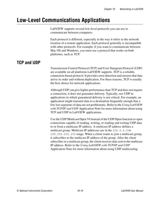 Chapter 18 Networking in LabVIEW
© National Instruments Corporation 18-19 LabVIEW User Manual
Low-Level Communications Applications
LabVIEW supports several low-level protocols you can use to
communicate between computers.
Each protocol is different, especially in the way it refers to the network
location of a remote application. Each protocol generally is incompatible
with other protocols. For example, if you want to communicate between
Mac OS and Windows, you must use a protocol that works on both
platforms, such as TCP.
TCP and UDP
Transmission Control Protocol (TCP) and User Datagram Protocol (UDP)
are available on all platforms LabVIEW supports. TCP is a reliable,
connection-based protocol. It provides error detection and ensures that data
arrive in order and without duplication. For these reasons, TCP is usually
the best choice for network applications.
Although UDP can give higher performance than TCP and does not require
a connection, it does not guarantee delivery. Typically, use UDP in
applications in which guaranteed delivery is not critical. For example, an
application might transmit data to a destination frequently enough that a
few lost segments of data are not problematic. Refer to the Using LabVIEW
with TCP/IP and UDP Application Note for more information about using
TCP and UDP in LabVIEW applications.
Use the UDP Multicast Open VI instead of the UDP Open function to open
connections capable of reading, writing, or reading and writing UDP data
to or from a multicase IP address. A multicast IP address defines a
multicast group. Multicast IP addresses are in the 224.0.0.0 to
239.255.255.255 range. When a client wants to join a multicast group,
it subscribes to the multicast IP address of the group. After the client
subscribes to a multicast group, the client receives data sent to the multicast
IP address. Refer to the Using LabVIEW with TCP/IP and UDP
Application Note for more information about using UDP multicasting.
 
