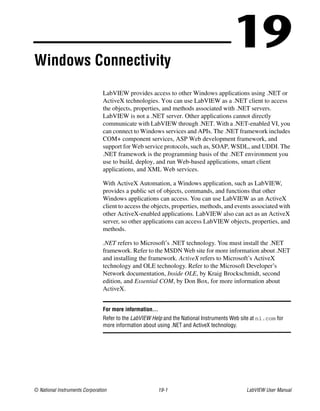 © National Instruments Corporation 19-1 LabVIEW User Manual
19Windows Connectivity
LabVIEW provides access to other Windows applications using .NET or
ActiveX technologies. You can use LabVIEW as a .NET client to access
the objects, properties, and methods associated with .NET servers.
LabVIEW is not a .NET server. Other applications cannot directly
communicate with LabVIEW through .NET. With a .NET-enabled VI, you
can connect to Windows services and APIs. The .NET framework includes
COM+ component services, ASP Web development framework, and
support for Web service protocols, such as, SOAP, WSDL, and UDDI. The
.NET framework is the programming basis of the .NET environment you
use to build, deploy, and run Web-based applications, smart client
applications, and XML Web services.
With ActiveX Automation, a Windows application, such as LabVIEW,
provides a public set of objects, commands, and functions that other
Windows applications can access. You can use LabVIEW as an ActiveX
client to access the objects, properties, methods, and events associated with
other ActiveX-enabled applications. LabVIEW also can act as an ActiveX
server, so other applications can access LabVIEW objects, properties, and
methods.
.NET refers to Microsoft’s .NET technology. You must install the .NET
framework. Refer to the MSDN Web site for more information about .NET
and installing the framework. ActiveX refers to Microsoft’s ActiveX
technology and OLE technology. Refer to the Microsoft Developer’s
Network documentation, Inside OLE, by Kraig Brockschmidt, second
edition, and Essential COM, by Don Box, for more information about
ActiveX.
For more information…
Refer to the LabVIEW Help and the National Instruments Web site at ni.com for
more information about using .NET and ActiveX technology.
 