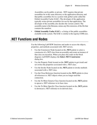 Chapter 19 Windows Connectivity
© National Instruments Corporation 19-3 LabVIEW User Manual
Assemblies can be public or private. .NET requires that private
assemblies be in the same directory as the application directory and
that public assemblies be in a system wide global cache called the
Global Assembly Cache (GAC). The developer of the application
typically writes private assemblies for use by that application. The
developer of the assembly also decides the version control. The
assembly name is the filename, minus any file extension, of the file that
contains the manifest.
• Global Assembly Cache (GAC)—a listing of the public assemblies
available on the system. The GAC is similar to the registry COM uses.
.NET Functions and Nodes
Use the following LabVIEW functions and nodes to access the objects,
properties, and methods associated with .NET servers.
• Use the Constructor Node located on the .NET palette to select a
constructor of a .NET class from an assembly and create an instance of
that class on execution. When you place this node on the block
diagram, LabVIEW displays the Select .NET Constructor
dialog box.
• Use the Property Node located on the .NET palette to get (read) and
set (write) the properties associated with a .NET class.
• Use the Invoke Node located on the .NET palette to invoke methods
associated with a .NET class.
• Use the Close Reference function located on the .NET palette to close
all references to .NET objects when you no longer need the
connection.
• Use the To More Generic Class function located on the .NET palette
to upcast a .NET reference to its base class.
• Use the To More Specific Class function located on the .NET palette
to downcast a .NET reference to its derived class.
 