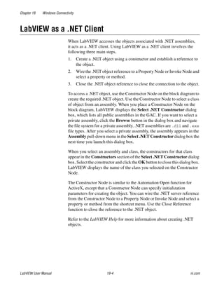 Chapter 19 Windows Connectivity
LabVIEW User Manual 19-4 ni.com
LabVIEW as a .NET Client
When LabVIEW accesses the objects associated with .NET assemblies,
it acts as a .NET client. Using LabVIEW as a .NET client involves the
following three main steps.
1. Create a .NET object using a constructor and establish a reference to
the object.
2. Wire the .NET object reference to a Property Node or Invoke Node and
select a property or method.
3. Close the .NET object reference to close the connection to the object.
To access a .NET object, use the Constructor Node on the block diagram to
create the required .NET object. Use the Constructor Node to select a class
of object from an assembly. When you place a Constructor Node on the
block diagram, LabVIEW displays the Select .NET Constructor dialog
box, which lists all public assemblies in the GAC. If you want to select a
private assembly, click the Browse button in the dialog box and navigate
the file system for a private assembly. .NET assemblies are .dll and .exe
file types. After you select a private assembly, the assembly appears in the
Assembly pull-down menu in the Select .NET Constructor dialog box the
next time you launch this dialog box.
When you select an assembly and class, the constructors for that class
appear in the Constructors section of the Select .NET Constructor dialog
box. Select the constructor and click the OK button to close this dialog box.
LabVIEW displays the name of the class you selected on the Constructor
Node.
The Constructor Node is similar to the Automation Open function for
ActiveX, except that a Constructor Node can specify initialization
parameters for creating the object. You can wire the .NET server reference
from the Constructor Node to a Property Node or Invoke Node and select a
property or method from the shortcut menu. Use the Close Reference
function to close the reference to the .NET object.
Refer to the LabVIEW Help for more information about creating .NET
objects.
 