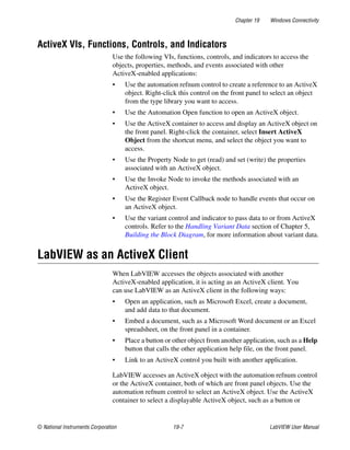 Chapter 19 Windows Connectivity
© National Instruments Corporation 19-7 LabVIEW User Manual
ActiveX VIs, Functions, Controls, and Indicators
Use the following VIs, functions, controls, and indicators to access the
objects, properties, methods, and events associated with other
ActiveX-enabled applications:
• Use the automation refnum control to create a reference to an ActiveX
object. Right-click this control on the front panel to select an object
from the type library you want to access.
• Use the Automation Open function to open an ActiveX object.
• Use the ActiveX container to access and display an ActiveX object on
the front panel. Right-click the container, select Insert ActiveX
Object from the shortcut menu, and select the object you want to
access.
• Use the Property Node to get (read) and set (write) the properties
associated with an ActiveX object.
• Use the Invoke Node to invoke the methods associated with an
ActiveX object.
• Use the Register Event Callback node to handle events that occur on
an ActiveX object.
• Use the variant control and indicator to pass data to or from ActiveX
controls. Refer to the Handling Variant Data section of Chapter 5,
Building the Block Diagram, for more information about variant data.
LabVIEW as an ActiveX Client
When LabVIEW accesses the objects associated with another
ActiveX-enabled application, it is acting as an ActiveX client. You
can use LabVIEW as an ActiveX client in the following ways:
• Open an application, such as Microsoft Excel, create a document,
and add data to that document.
• Embed a document, such as a Microsoft Word document or an Excel
spreadsheet, on the front panel in a container.
• Place a button or other object from another application, such as a Help
button that calls the other application help file, on the front panel.
• Link to an ActiveX control you built with another application.
LabVIEW accesses an ActiveX object with the automation refnum control
or the ActiveX container, both of which are front panel objects. Use the
automation refnum control to select an ActiveX object. Use the ActiveX
container to select a displayable ActiveX object, such as a button or
 