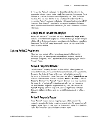 Chapter 19 Windows Connectivity
© National Instruments Corporation 19-9 LabVIEW User Manual
If you use the ActiveX container, you do not have to have to wire the
automation refnum control on the block diagram to the Automation Open
function or close the reference to the object using the Close Reference
function. You can wire directly to the Invoke Node or Property Node
because the ActiveX container embeds the calling application in LabVIEW.
However, if the ActiveX container includes properties or methods that
return other automation refnum references, you must close these additional
references.
Design Mode for ActiveX Objects
Right-click an ActiveX container and select Advanced»Design Mode
from the shortcut menu to display the container in design mode while you
edit the VI. In design mode, events are not generated and event procedures
do not run. The default mode is run mode, where you interact with the
object as a user would.
Setting ActiveX Properties
After you open an ActiveX server or insert an ActiveX control or
document, you can set the properties associated with that control or
document using the ActiveX Property Browser, property pages, and the
Property Node.
ActiveX Property Browser
Use the ActiveX Property Browser to view and set all the properties
associated with an ActiveX control or document in an ActiveX container.
To access the ActiveX Property Browser, right-click the control or
document in the container on the front panel and select Property Browser
from the shortcut menu. You also can select Tools»Advanced»ActiveX
Property Browser. The ActiveX Property Browser is an easy way to set
the properties of an ActiveX object interactively, but you cannot use
the browser to set properties programmatically, and you can use the
ActiveX Property Browser only with ActiveX objects in a container.
The ActiveX Property Browser is not available in run mode or while a
VI runs.
ActiveX Property Pages
Many ActiveX objects include property pages, which organize the
properties associated with the object on separate tabs. To access ActiveX
property pages, right-click the object in the container on the front panel and
select the name of the object from the shortcut menu.
 