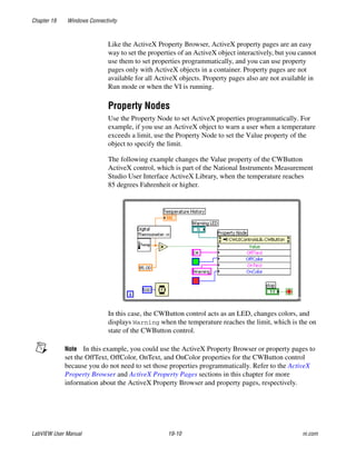 Chapter 19 Windows Connectivity
LabVIEW User Manual 19-10 ni.com
Like the ActiveX Property Browser, ActiveX property pages are an easy
way to set the properties of an ActiveX object interactively, but you cannot
use them to set properties programmatically, and you can use property
pages only with ActiveX objects in a container. Property pages are not
available for all ActiveX objects. Property pages also are not available in
Run mode or when the VI is running.
Property Nodes
Use the Property Node to set ActiveX properties programmatically. For
example, if you use an ActiveX object to warn a user when a temperature
exceeds a limit, use the Property Node to set the Value property of the
object to specify the limit.
The following example changes the Value property of the CWButton
ActiveX control, which is part of the National Instruments Measurement
Studio User Interface ActiveX Library, when the temperature reaches
85 degrees Fahrenheit or higher.
In this case, the CWButton control acts as an LED, changes colors, and
displays Warning when the temperature reaches the limit, which is the on
state of the CWButton control.
Note In this example, you could use the ActiveX Property Browser or property pages to
set the OffText, OffColor, OnText, and OnColor properties for the CWButton control
because you do not need to set those properties programmatically. Refer to the ActiveX
Property Browser and ActiveX Property Pages sections in this chapter for more
information about the ActiveX Property Browser and property pages, respectively.
 