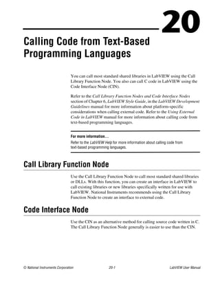 © National Instruments Corporation 20-1 LabVIEW User Manual
20Calling Code from Text-Based
Programming Languages
You can call most standard shared libraries in LabVIEW using the Call
Library Function Node. You also can call C code in LabVIEW using the
Code Interface Node (CIN).
Refer to the Call Library Function Nodes and Code Interface Nodes
section of Chapter 6, LabVIEW Style Guide, in the LabVIEW Development
Guidelines manual for more information about platform-specific
considerations when calling external code. Refer to the Using External
Code in LabVIEW manual for more information about calling code from
text-based programming languages.
For more information…
Refer to the LabVIEW Help for more information about calling code from
text-based programming languages.
Call Library Function Node
Use the Call Library Function Node to call most standard shared libraries
or DLLs. With this function, you can create an interface in LabVIEW to
call existing libraries or new libraries specifically written for use with
LabVIEW. National Instruments recommends using the Call Library
Function Node to create an interface to external code.
Code Interface Node
Use the CIN as an alternative method for calling source code written in C.
The Call Library Function Node generally is easier to use than the CIN.
 