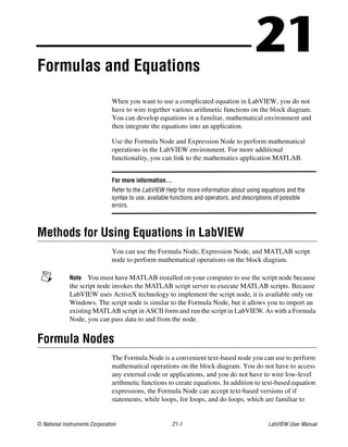 © National Instruments Corporation 21-1 LabVIEW User Manual
21Formulas and Equations
When you want to use a complicated equation in LabVIEW, you do not
have to wire together various arithmetic functions on the block diagram.
You can develop equations in a familiar, mathematical environment and
then integrate the equations into an application.
Use the Formula Node and Expression Node to perform mathematical
operations in the LabVIEW environment. For more additional
functionality, you can link to the mathematics application MATLAB.
For more information…
Refer to the LabVIEW Help for more information about using equations and the
syntax to use, available functions and operators, and descriptions of possible
errors.
Methods for Using Equations in LabVIEW
You can use the Formula Node, Expression Node, and MATLAB script
node to perform mathematical operations on the block diagram.
Note You must have MATLAB installed on your computer to use the script node because
the script node invokes the MATLAB script server to execute MATLAB scripts. Because
LabVIEW uses ActiveX technology to implement the script node, it is available only on
Windows. The script node is similar to the Formula Node, but it allows you to import an
existing MATLAB script in ASCII form and run the script in LabVIEW. As with a Formula
Node, you can pass data to and from the node.
Formula Nodes
The Formula Node is a convenient text-based node you can use to perform
mathematical operations on the block diagram. You do not have to access
any external code or applications, and you do not have to wire low-level
arithmetic functions to create equations. In addition to text-based equation
expressions, the Formula Node can accept text-based versions of if
statements, while loops, for loops, and do loops, which are familiar to
 