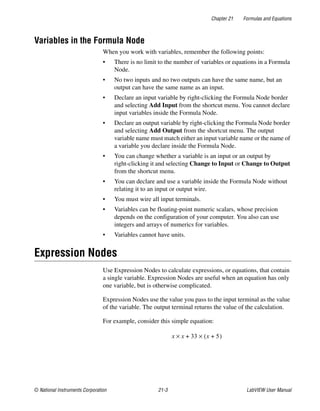 Chapter 21 Formulas and Equations
© National Instruments Corporation 21-3 LabVIEW User Manual
Variables in the Formula Node
When you work with variables, remember the following points:
• There is no limit to the number of variables or equations in a Formula
Node.
• No two inputs and no two outputs can have the same name, but an
output can have the same name as an input.
• Declare an input variable by right-clicking the Formula Node border
and selecting Add Input from the shortcut menu. You cannot declare
input variables inside the Formula Node.
• Declare an output variable by right-clicking the Formula Node border
and selecting Add Output from the shortcut menu. The output
variable name must match either an input variable name or the name of
a variable you declare inside the Formula Node.
• You can change whether a variable is an input or an output by
right-clicking it and selecting Change to Input or Change to Output
from the shortcut menu.
• You can declare and use a variable inside the Formula Node without
relating it to an input or output wire.
• You must wire all input terminals.
• Variables can be floating-point numeric scalars, whose precision
depends on the configuration of your computer. You also can use
integers and arrays of numerics for variables.
• Variables cannot have units.
Expression Nodes
Use Expression Nodes to calculate expressions, or equations, that contain
a single variable. Expression Nodes are useful when an equation has only
one variable, but is otherwise complicated.
Expression Nodes use the value you pass to the input terminal as the value
of the variable. The output terminal returns the value of the calculation.
For example, consider this simple equation:
x x 33 x 5+( )×+×
 